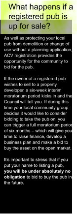 What happens if a  registered pub is  up for sale? As well as protecting your local  pub from demolition or change of  use without a planning application,  ACV registration provides the  opportunity for the community to  bid for the pub.  If the owner of a registered pub  wishes to sell to a property  developer, a six-week interim  moratorium period kicks in and the  Council will tell you. If during this  time your local community group  decides it would like to consider  bidding to take the pub on, you  can trigger a full moratorium period  of six months – which will give you  time to raise finance, develop a  business plan and make a bid to  buy the asset on the open market.  It’s important to stress that if you  put your name to listing a pub,  you will be under absolutely no  obligation to bid to buy the pub in  the future.