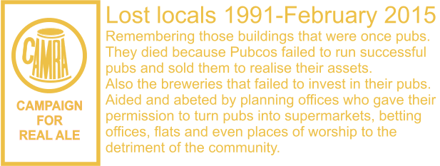 CAMPAIGN FOR REAL ALE Lost locals 1991-February 2015 Remembering those buildings that were once pubs. They died because Pubcos failed to run successful  pubs and sold them to realise their assets. Also the breweries that failed to invest in their pubs. Aided and abeted by planning offices who gave their  permission to turn pubs into supermarkets, betting  offices, flats and even places of worship to the  detriment of the community.