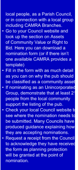 local people, as a Parish Council,  or in connection with a local group  including CAMRA Branches.  •  Go to your Council website and  look up the section on Assets  of Community Value or Right to  Bid. Here you can download a  nomination form (or if there isn’t  one available CAMRA provides a  template) •  Fill in the form with as much detail  as you can on why the pub should  be classified as a community asset.  •  If nominating as an Unincorporated  Group, demonstrate that at least 21  people from the local community  support the listing of the pub. •  Check your local Council website to  see where the nomination needs to  be submitted. Many Councils have  produced guidance explaining how  they are accepting nominations. •  Request a r eceipt from the Council  to acknowledge they have received  the form as planning protection  will be granted at the point of  nomination.