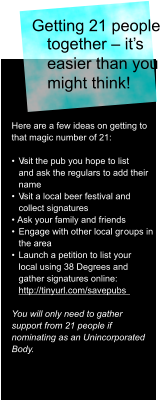 Getting 21 people  together – it’s  easier than you  might think!  Here are a few ideas on getting to  that magic number of 21: •  V isit the pub you hope to list  and ask the regulars to add their  name •  V isit a local beer festival and  collect signatures • Ask your family and friends •  Engage with other local gr oups in  the area  •  Launch a petition to list your  local using 38 Degrees and  gather signatures online:   http://tinyurl.com/savepubs  You will only need to gather  support from 21 people if  nominating as an Unincorporated  Body.