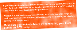 If you love your local pub and think it adds value to your community, you can  apply for it to be registered as an Asset of Community Value (ACV) to give it  extra protection from developers (England Only).  Without ACV status developers can convert local pubs to a wide range of  retail uses or even demolish them without applying for planning permission,  denying local people a say.  Make sure your voice is heard by nominating your local  pub as an ACV today.
