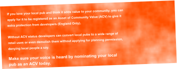 If you love your local pub and think it adds value to your community, you can  apply for it to be registered as an Asset of Community Value (ACV) to give it  extra protection from developers (England Only).  Without ACV status developers can convert local pubs to a wide range of  retail uses or even demolish them without applying for planning permission,  denying local people a say.  Make sure your voice is heard by nominating your local  pub as an ACV today.