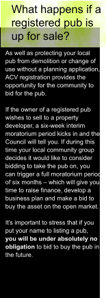 What happens if a  registered pub is  up for sale? As well as protecting your local  pub from demolition or change of  use without a planning application,  ACV registration provides the  opportunity for the community to  bid for the pub.  If the owner of a registered pub  wishes to sell to a property  developer, a six-week interim  moratorium period kicks in and the  Council will tell you. If during this  time your local community group  decides it would like to consider  bidding to take the pub on, you  can trigger a full moratorium period  of six months – which will give you  time to raise finance, develop a  business plan and make a bid to  buy the asset on the open market.  It’s important to stress that if you  put your name to listing a pub,  you will be under absolutely no  obligation to bid to buy the pub in  the future.
