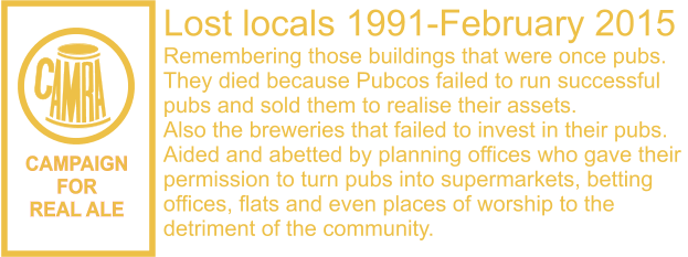 CAMPAIGN FOR REAL ALE Lost locals 1991-February 2015 Remembering those buildings that were once pubs. They died because Pubcos failed to run successful  pubs and sold them to realise their assets. Also the breweries that failed to invest in their pubs. Aided and abetted by planning offices who gave their  permission to turn pubs into supermarkets, betting  offices, flats and even places of worship to the  detriment of the community.
