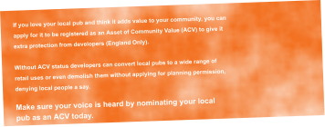 If you love your local pub and think it adds value to your community, you can  apply for it to be registered as an Asset of Community Value (ACV) to give it  extra protection from developers (England Only).  Without ACV status developers can convert local pubs to a wide range of  retail uses or even demolish them without applying for planning permission,  denying local people a say.  Make sure your voice is heard by nominating your local  pub as an ACV today.