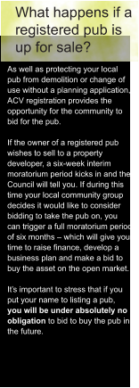 What happens if a  registered pub is  up for sale? As well as protecting your local  pub from demolition or change of  use without a planning application,  ACV registration provides the  opportunity for the community to  bid for the pub.  If the owner of a registered pub  wishes to sell to a property  developer, a six-week interim  moratorium period kicks in and the  Council will tell you. If during this  time your local community group  decides it would like to consider  bidding to take the pub on, you  can trigger a full moratorium period  of six months – which will give you  time to raise finance, develop a  business plan and make a bid to  buy the asset on the open market.  It’s important to stress that if you  put your name to listing a pub,  you will be under absolutely no  obligation to bid to buy the pub in  the future.