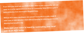 If you love your local pub and think it adds value to your community, you can  apply for it to be registered as an Asset of Community Value (ACV) to give it  extra protection from developers (England Only).  Without ACV status developers can convert local pubs to a wide range of  retail uses or even demolish them without applying for planning permission,  denying local people a say.  Make sure your voice is heard by nominating your local  pub as an ACV today.