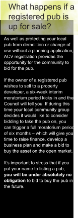 What happens if a  registered pub is  up for sale? As well as protecting your local  pub from demolition or change of  use without a planning application,  ACV registration provides the  opportunity for the community to  bid for the pub.  If the owner of a registered pub  wishes to sell to a property  developer, a six-week interim  moratorium period kicks in and the  Council will tell you. If during this  time your local community group  decides it would like to consider  bidding to take the pub on, you  can trigger a full moratorium period  of six months – which will give you  time to raise finance, develop a  business plan and make a bid to  buy the asset on the open market.  It’s important to stress that if you  put your name to listing a pub,  you will be under absolutely no  obligation to bid to buy the pub in  the future.