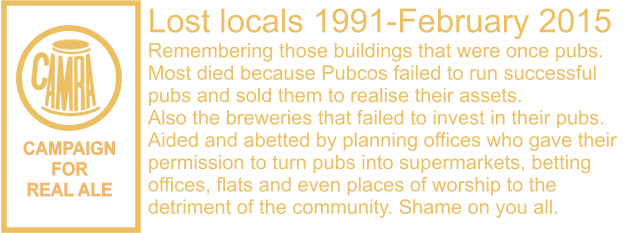 CAMPAIGN FOR REAL ALE Lost locals 1991-February 2015 Remembering those buildings that were once pubs. Most died because Pubcos failed to run successful  pubs and sold them to realise their assets. Also the breweries that failed to invest in their pubs. Aided and abetted by planning offices who gave their  permission to turn pubs into supermarkets, betting  offices, flats and even places of worship to the  detriment of the community. Shame on you all.