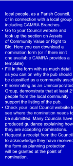 local people, as a Parish Council,  or in connection with a local group  including CAMRA Branches.  •  Go to your Council website and  look up the section on Assets  of Community Value or Right to  Bid. Here you can download a  nomination form (or if there isn’t  one available CAMRA provides a  template) •  Fill in the form with as much detail  as you can on why the pub should  be classified as a community asset.  •  If nominating as an Unincorporated  Group, demonstrate that at least 21  people from the local community  support the listing of the pub. •  Check your local Council website to  see where the nomination needs to  be submitted. Many Councils have  produced guidance explaining how  they are accepting nominations. •  Request a r eceipt from the Council  to acknowledge they have received  the form as planning protection  will be granted at the point of  nomination.