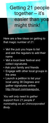 Getting 21 people  together – it’s  easier than you  might think!  Here are a few ideas on getting to  that magic number of 21: •  V isit the pub you hope to list  and ask the regulars to add their  name •  V isit a local beer festival and  collect signatures • Ask your family and friends •  Engage with other local gr oups in  the area  •  Launch a petition to list your  local using 38 Degrees and  gather signatures online:   http://tinyurl.com/savepubs  You will only need to gather  support from 21 people if  nominating as an Unincorporated  Body.